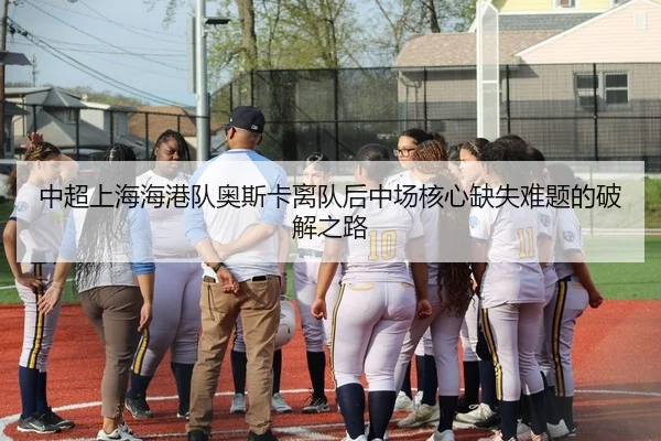 中超上海海港队奥斯卡离队后中场核心缺失难题的破解之路